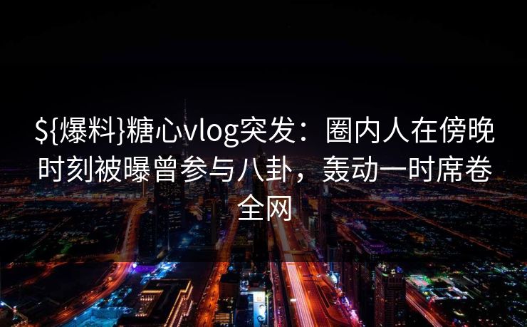 ${爆料}糖心vlog突发：圈内人在傍晚时刻被曝曾参与八卦，轰动一时席卷全网