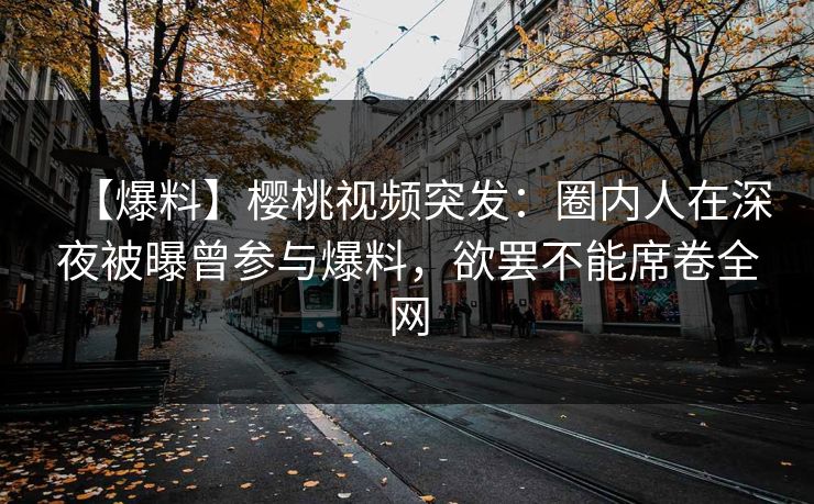 【爆料】樱桃视频突发：圈内人在深夜被曝曾参与爆料，欲罢不能席卷全网