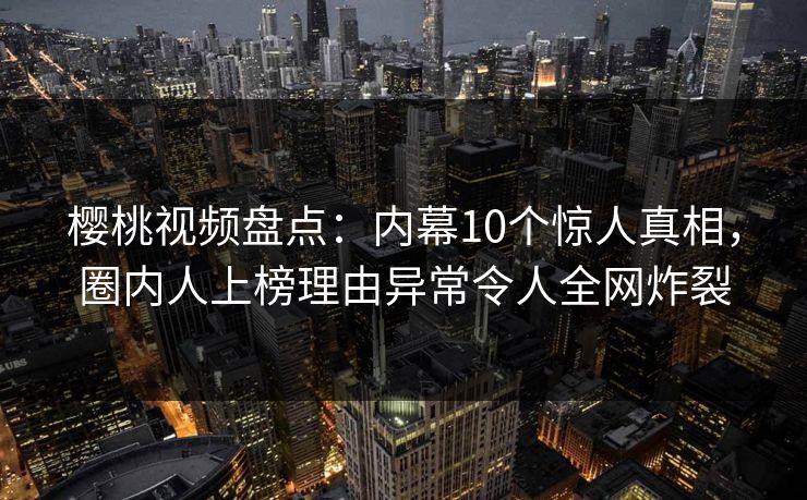 樱桃视频盘点：内幕10个惊人真相，圈内人上榜理由异常令人全网炸裂