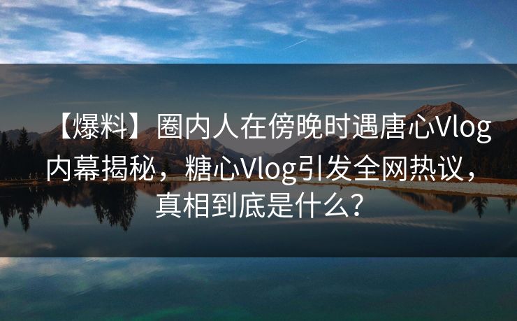 【爆料】圈内人在傍晚时遇唐心Vlog内幕揭秘,糖心Vlog引发全网热议,真相到底是什么? 【爆料】圈内人在傍晚时遇唐心Vlog内幕揭秘,糖心Vlog引发全网热议,真相到底是什么?
