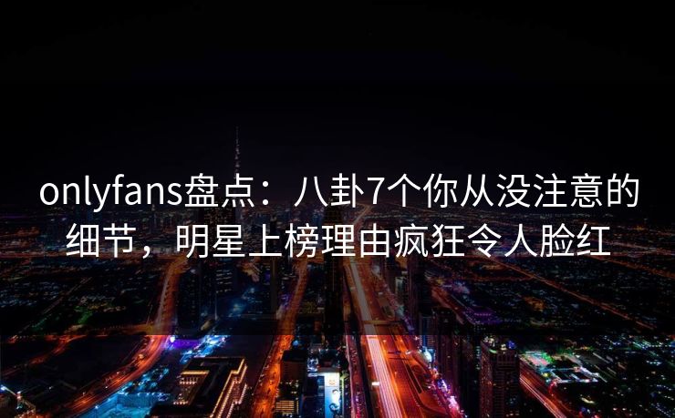 onlyfans盘点：八卦7个你从没注意的细节，明星上榜理由疯狂令人脸红