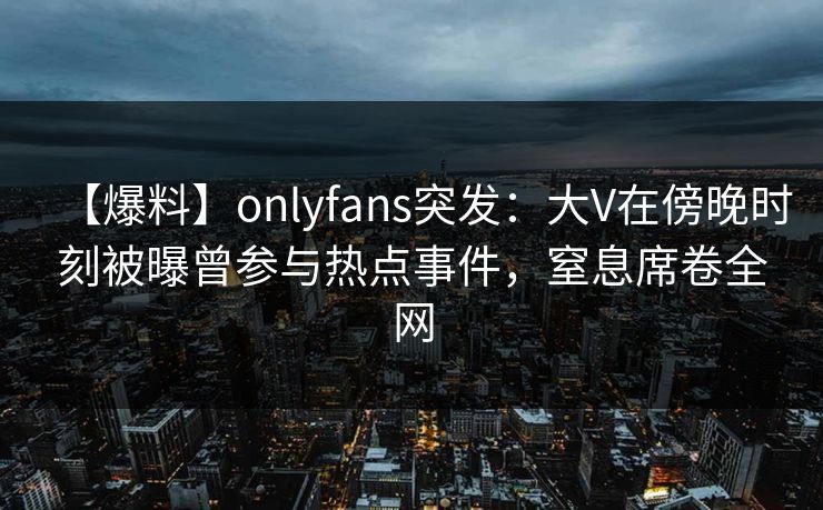 【爆料】onlyfans突发:大V在傍晚时刻被曝曾参与热点事件,窒息席卷全网 【爆料】onlyfans突发:大V在傍晚时刻被曝曾参与热点事件,窒息席卷全网