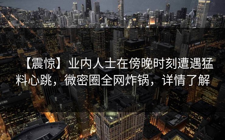 【震惊】业内人士在傍晚时刻遭遇猛料心跳,微密圈全网炸锅,详情了解 【震惊】业内人士在傍晚时刻遭遇猛料心跳,微密圈全网炸锅,详情了解