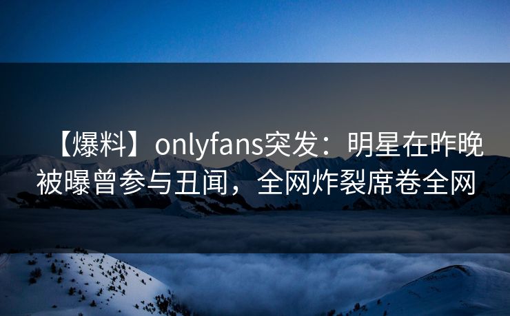 【爆料】onlyfans突发：明星在昨晚被曝曾参与丑闻，全网炸裂席卷全网