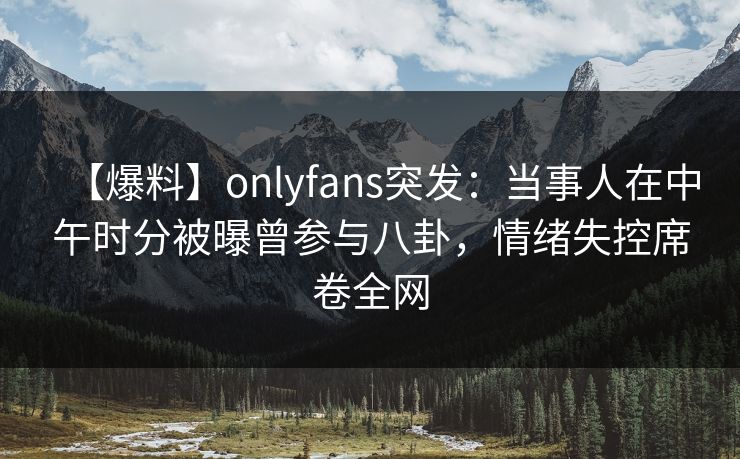 【爆料】onlyfans突发：当事人在中午时分被曝曾参与八卦，情绪失控席卷全网