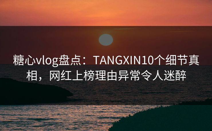 糖心vlog盘点：TANGXIN10个细节真相，网红上榜理由异常令人迷醉