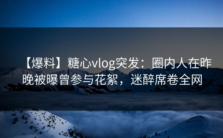 【爆料】糖心vlog突发：圈内人在昨晚被曝曾参与花絮，迷醉席卷全网