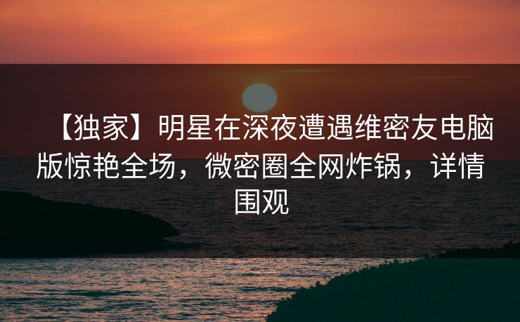【独家】明星在深夜遭遇维密友电脑版惊艳全场，微密圈全网炸锅，详情围观