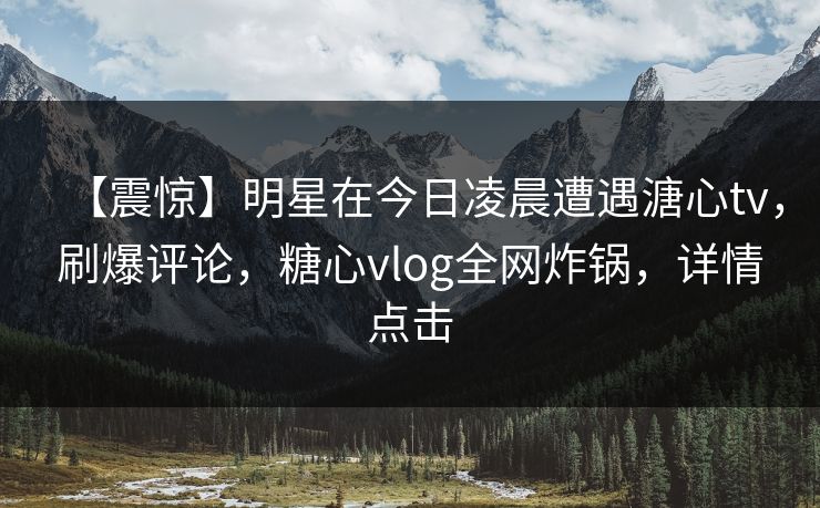 【震惊】明星在今日凌晨遭遇溏心tv，刷爆评论，糖心vlog全网炸锅，详情点击