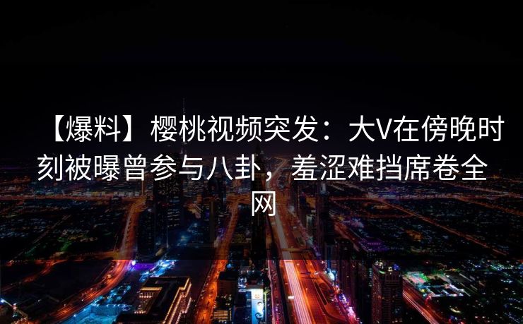 【爆料】樱桃视频突发:大V在傍晚时刻被曝曾参与八卦,羞涩难挡席卷全网 【爆料】樱桃视频突发:大V在傍晚时刻被曝曾参与八卦,羞涩难挡席卷全网