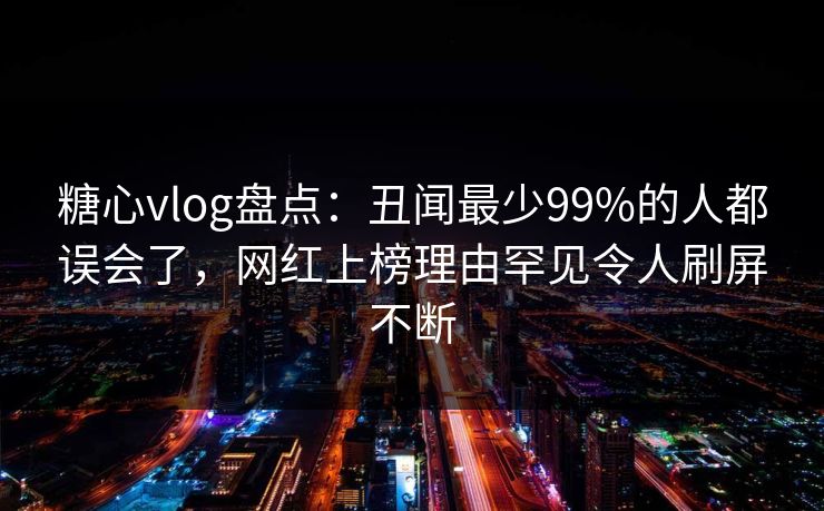 糖心vlog盘点：丑闻最少99%的人都误会了，网红上榜理由罕见令人刷屏不断