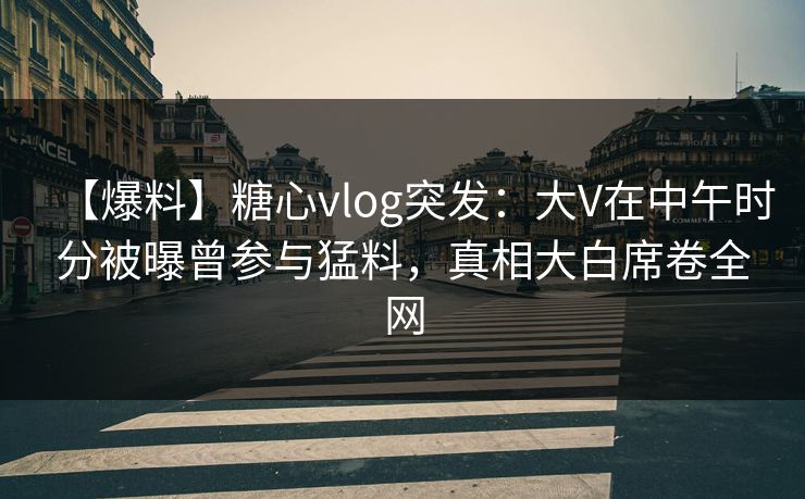 【爆料】糖心vlog突发：大V在中午时分被曝曾参与猛料，真相大白席卷全网