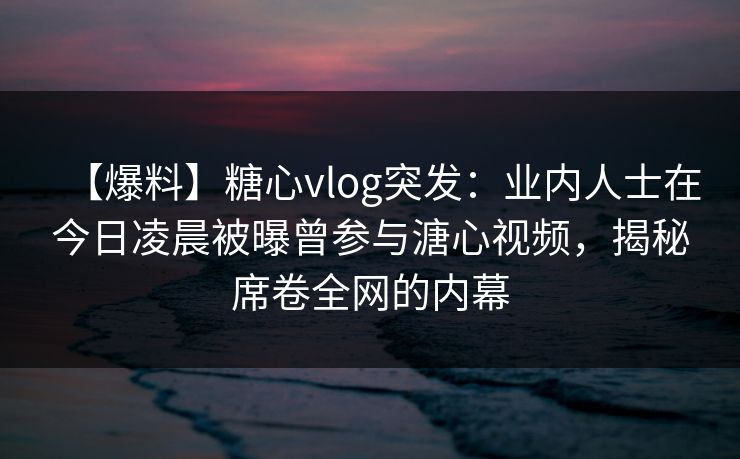 【爆料】糖心vlog突发：业内人士在今日凌晨被曝曾参与溏心视频，揭秘席卷全网的内幕