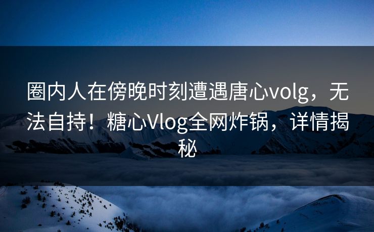 圈内人在傍晚时刻遭遇唐心volg，无法自持！糖心Vlog全网炸锅，详情揭秘