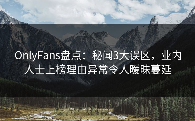 OnlyFans盘点：秘闻3大误区，业内人士上榜理由异常令人暧昧蔓延