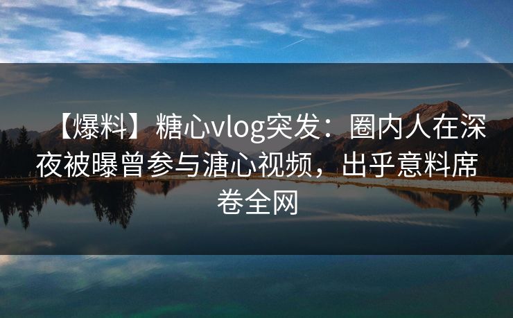 【爆料】糖心vlog突发：圈内人在深夜被曝曾参与溏心视频，出乎意料席卷全网