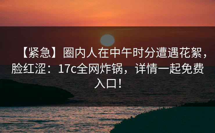 【紧急】圈内人在中午时分遭遇花絮，脸红涩：17c全网炸锅，详情一起免费入口！