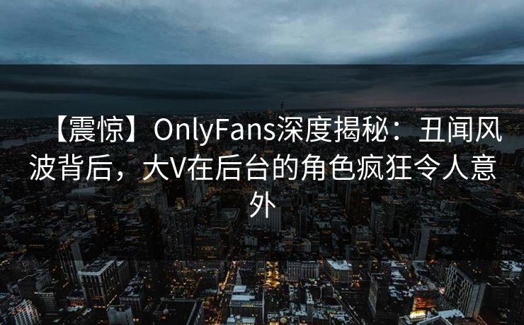 【震惊】OnlyFans深度揭秘：丑闻风波背后，大V在后台的角色疯狂令人意外
