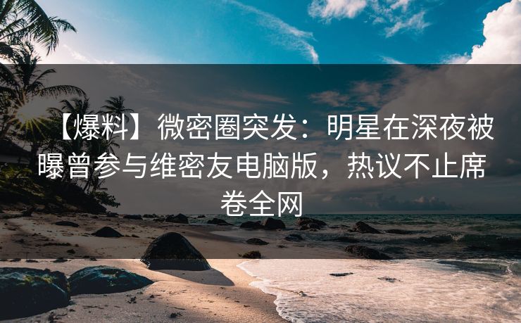 【爆料】微密圈突发：明星在深夜被曝曾参与维密友电脑版，热议不止席卷全网