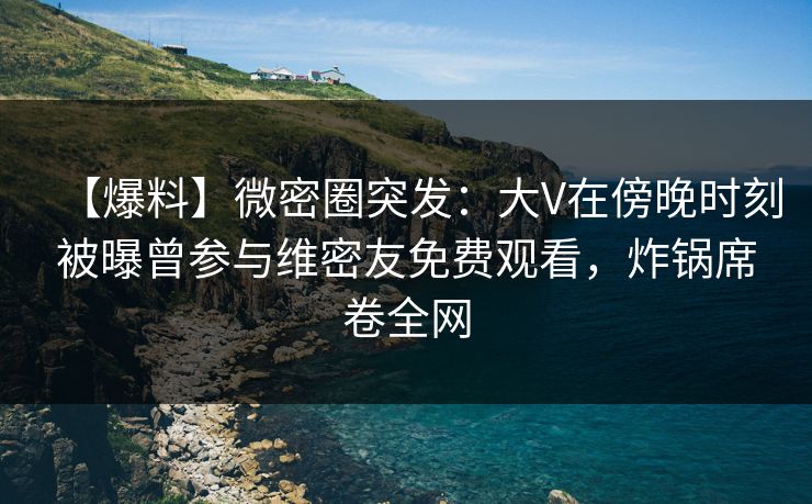 【爆料】微密圈突发:大V在傍晚时刻被曝曾参与维密友免费观看,炸锅席卷全网 【爆料】微密圈突发:大V在傍晚时刻被曝曾参与维密友免费观看,炸锅席卷全网