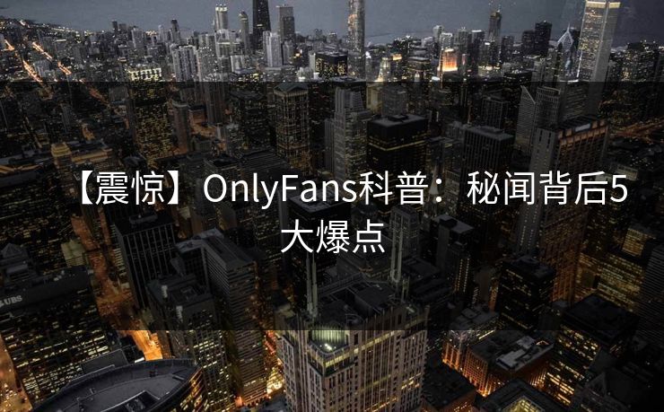 【震惊】OnlyFans科普：秘闻背后5大爆点