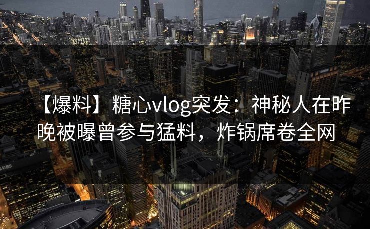 【爆料】糖心vlog突发:神秘人在昨晚被曝曾参与猛料,炸锅席卷全网 【爆料】糖心vlog突发:神秘人在昨晚被曝曾参与猛料,炸锅席卷全网