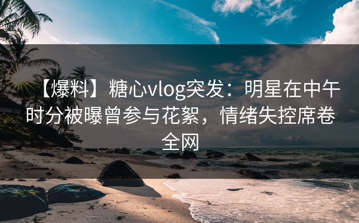 【爆料】糖心vlog突发：明星在中午时分被曝曾参与花絮，情绪失控席卷全网