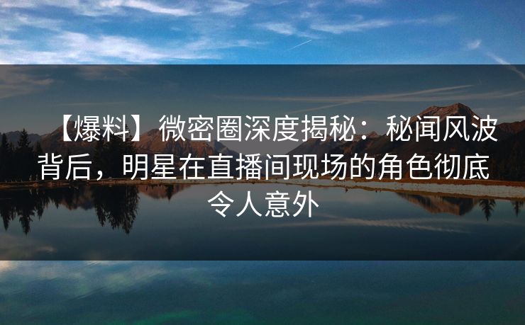 【爆料】微密圈深度揭秘：秘闻风波背后，明星在直播间现场的角色彻底令人意外