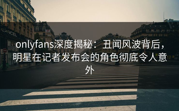 onlyfans深度揭秘：丑闻风波背后，明星在记者发布会的角色彻底令人意外