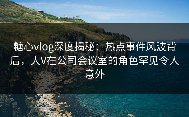 糖心vlog深度揭秘：热点事件风波背后，大V在公司会议室的角色罕见令人意外