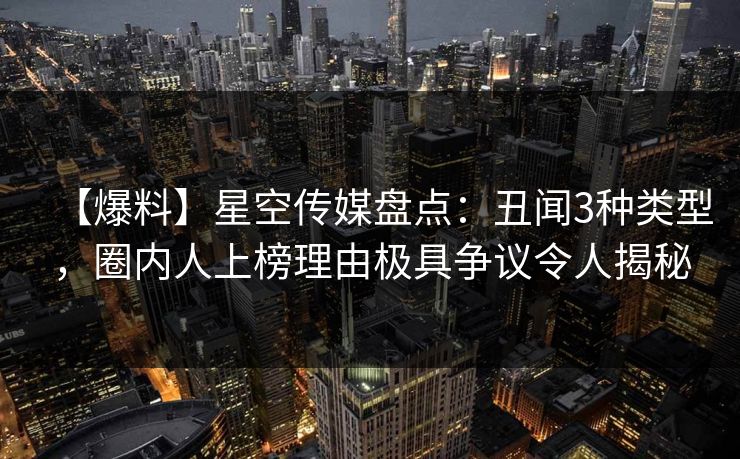 【爆料】星空传媒盘点：丑闻3种类型，圈内人上榜理由极具争议令人揭秘
