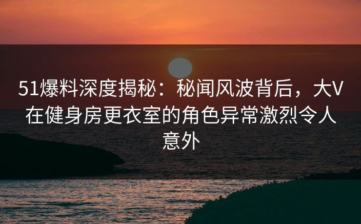 51爆料深度揭秘:秘闻风波背后,大V在健身房更衣室的角色异常激烈令人意外 51爆料深度揭秘:秘闻风波背后,大V在健身房更衣室的角色异常激烈令人意外