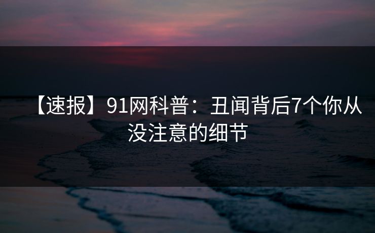 【速报】91网科普：丑闻背后7个你从没注意的细节