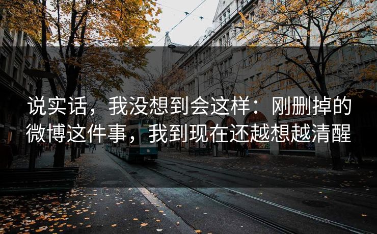 说实话，我没想到会这样：刚删掉的微博这件事，我到现在还越想越清醒