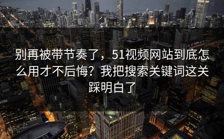 别再被带节奏了，51视频网站到底怎么用才不后悔？我把搜索关键词这关踩明白了