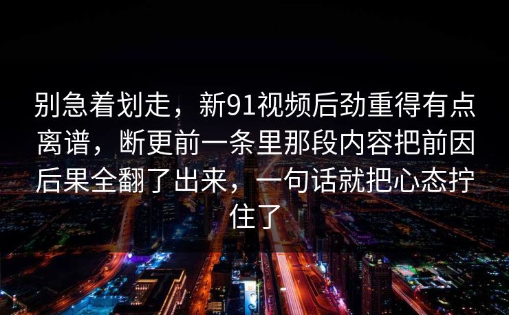 别急着划走，新91视频后劲重得有点离谱，断更前一条里那段内容把前因后果全翻了出来，一句话就把心态拧住了