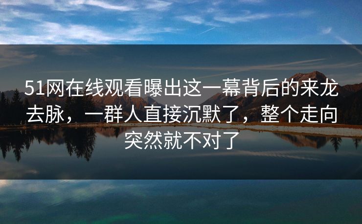 51网在线观看曝出这一幕背后的来龙去脉，一群人直接沉默了，整个走向突然就不对了