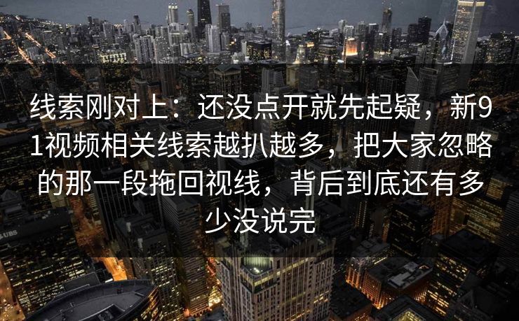 线索刚对上:还没点开就先起疑,新91视频相关线索越扒越多,把大家忽略的那一段拖回视线,背后到底还有多少没说完 线索刚对上:还没点开就先起疑,新91视频相关线索越扒越多,把大家忽略的那一段拖回视线,背后到底还有多少没说完