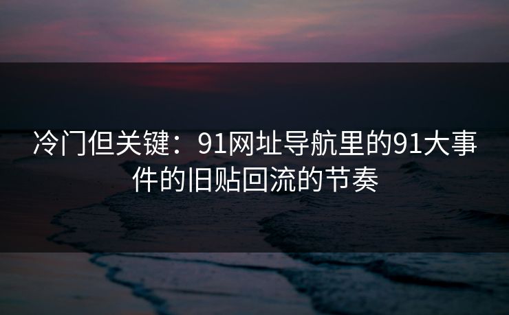 冷门但关键：91网址导航里的91大事件的旧贴回流的节奏